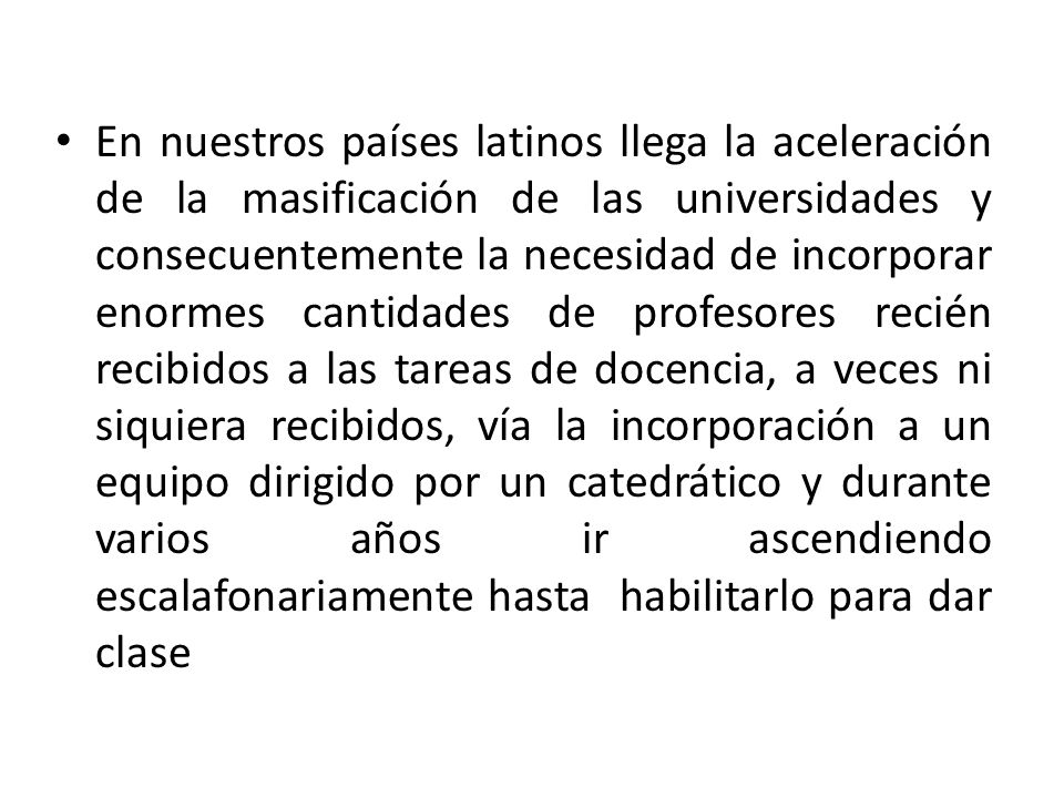 En nuestros países latinos llega la aceleración de la masificación de las universidades y consecuentemente la necesidad de incorporar enormes cantidades de profesores recién recibidos a las tareas de docencia, a veces ni siquiera recibidos, vía la incorporación a un equipo dirigido por un catedrático y durante varios años ir ascendiendo escalafonariamente hasta habilitarlo para dar clase