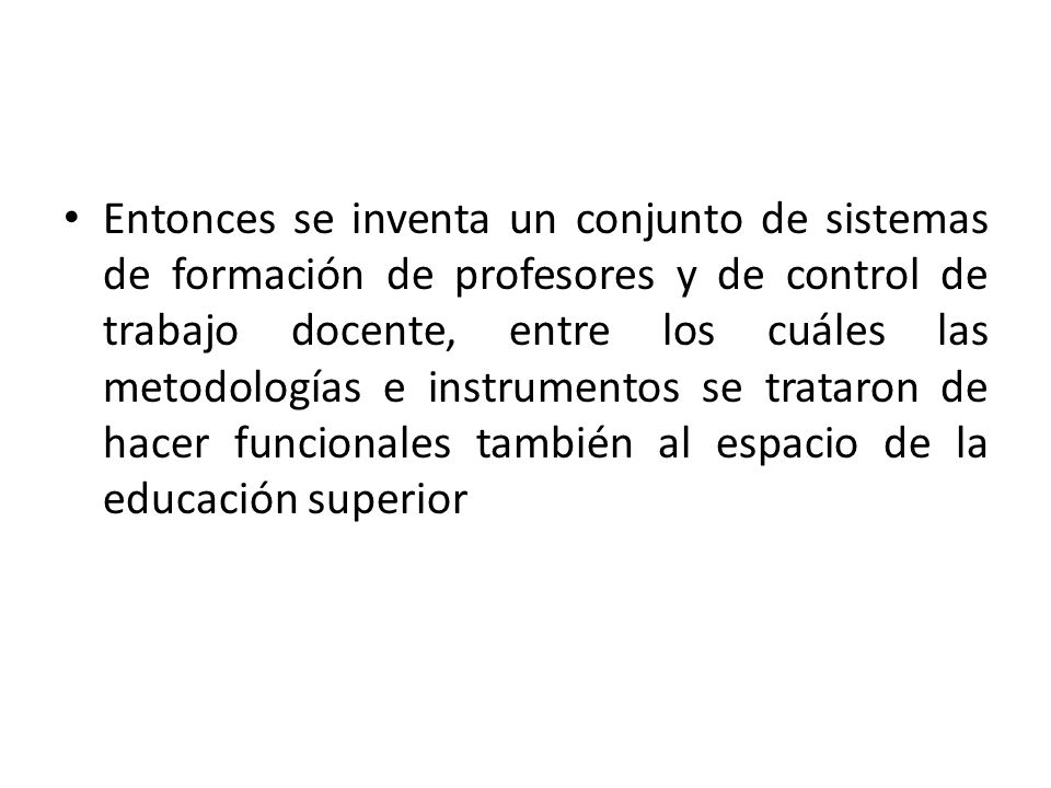 Entonces se inventa un conjunto de sistemas de formación de profesores y de control de trabajo docente, entre los cuáles las metodologías e instrumentos se trataron de hacer funcionales también al espacio de la educación superior