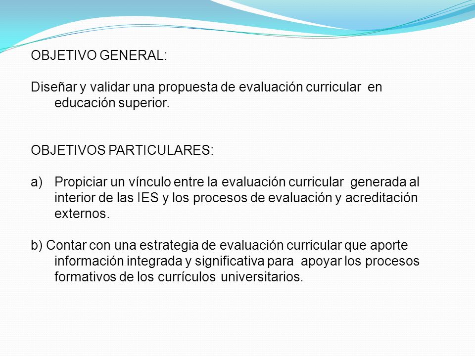 OBJETIVO GENERAL: Diseñar y validar una propuesta de evaluación curricular en educación superior. OBJETIVOS PARTICULARES: