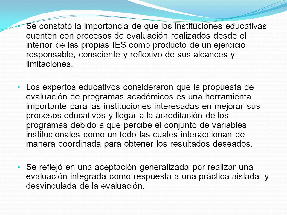 Se constató la importancia de que las instituciones educativas cuenten con procesos de evaluación realizados desde el interior de las propias IES como producto de un ejercicio responsable, consciente y reflexivo de sus alcances y limitaciones.