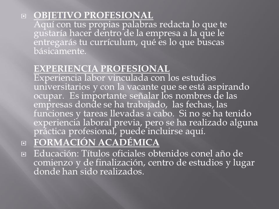 OBJETIVO PROFESIONAL Aquí con tus propias palabras redacta lo que te gustaría hacer dentro de la empresa a la que le entregarás tu currículum, qué es lo que buscas básicamente. EXPERIENCIA PROFESIONAL Experiencia labor vinculada con los estudios universitarios y con la vacante que se está aspirando ocupar. Es importante señalar los nombres de las empresas donde se ha trabajado, las fechas, las funciones y tareas llevadas a cabo. Si no se ha tenido experiencia laboral previa, pero se ha realizado alguna práctica profesional, puede incluirse aquí.