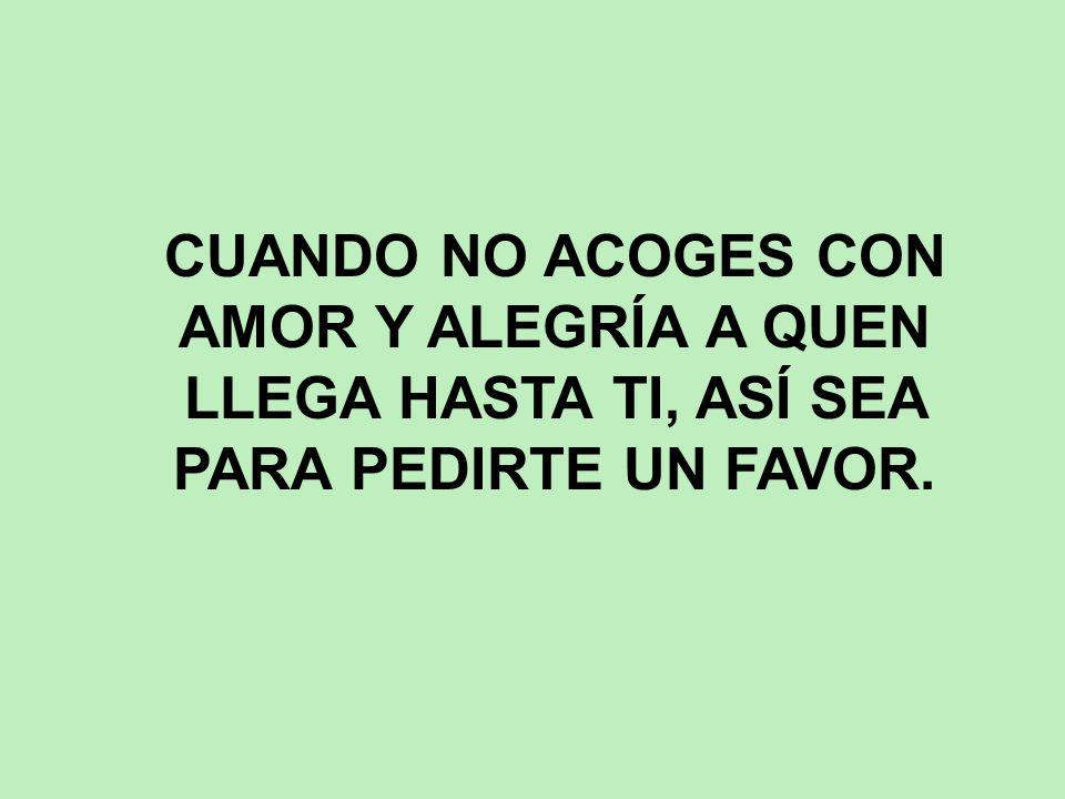 CUANDO NO ACOGES CON AMOR Y ALEGRÍA A QUEN LLEGA HASTA TI, ASÍ SEA PARA PEDIRTE UN FAVOR.