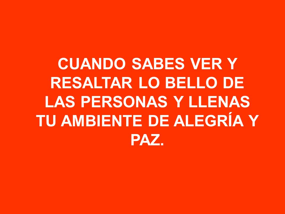 CUANDO SABES VER Y RESALTAR LO BELLO DE LAS PERSONAS Y LLENAS TU AMBIENTE DE ALEGRÍA Y PAZ.