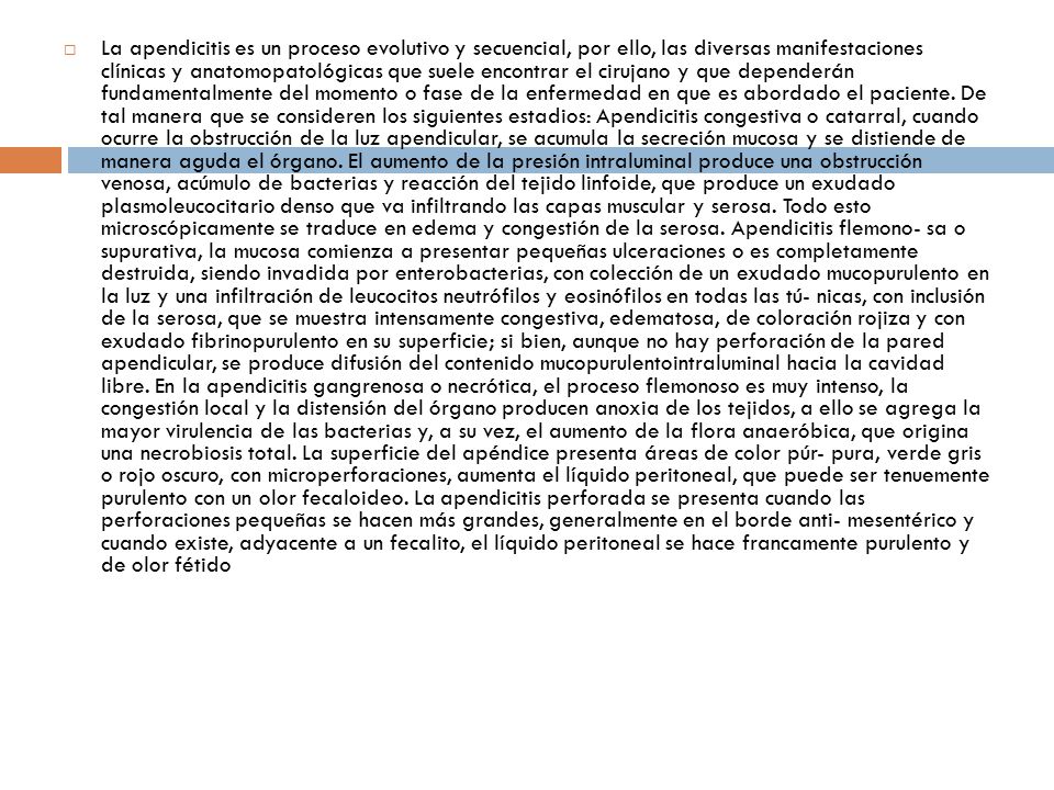 La apendicitis es un proceso evolutivo y secuencial, por ello, las diversas manifestaciones clínicas y anatomopatológicas que suele encontrar el cirujano y que dependerán fundamentalmente del momento o fase de la enfermedad en que es abordado el paciente.