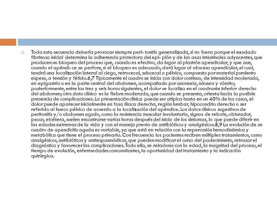 Toda esta secuencia debería provocar siempre peri- tonitis generalizada, si no fuera porque el exudado fibrinoso inicial determina la adherencia protectora del epi- plón y de las asas intestinales adyacentes, que producen un bloqueo del proceso que, cuando es efectivo, da lugar al plastrón apendicular, y que aun, cuando el apéndi- ce se perfore, si el bloqueo es adecuado, dará lugar al absceso apendicular, el cual, tendrá una localización lateral al ciego, retrocecal, subcecal o pélvico, compuesto por material purulento espeso, a tensión y fétido.6,7 Típicamente el cuadro se inicia con dolor continuo, de intensidad moderada, en epigastrio o en la parte central del abdomen, acompañado por anorexia, náusea y vómito; posteriormente, entre las tres y seis horas siguientes, el dolor se localiza en el cuadrante inferior derecho del abdomen; otro dato clínico es la fiebre moderada, que cuando se presenta, orienta hacia la posible presencia de complicaciones.