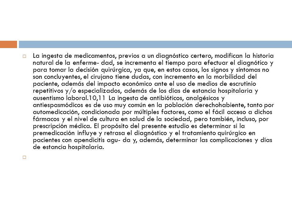 La ingesta de medicamentos, previos a un diagnóstico certero, modifican la historia natural de la enferme- dad, se incrementa el tiempo para efectuar el diagnótico y para tomar la decisión quirúrgica, ya que, en estos casos, los signos y síntomas no son concluyentes, el cirujano tiene dudas, con incremento en la morbilidad del paciente, además del impacto económico ante el uso de medios de escrutinio repetitivos y/o especializados, además de los días de estancia hospitalaria y ausentismo laboral.10,11 La ingesta de antibióticos, analgésicos y antiespasmódicos es de uso muy común en la población derechohabiente, tanto por automedicación, condicionada por múltiples factores, como el fácil acceso a dichos fármacos y el nivel de cultura en salud de la sociedad, pero también, incluso, por prescripción médica. El propósito del presente estudio es determinar si la premedicación influye y retrasa el diagnóstico y el tratamiento quirúrgico en pacientes con apendicitis agu- da y, además, determinar las complicaciones y días de estancia hospitalaria.