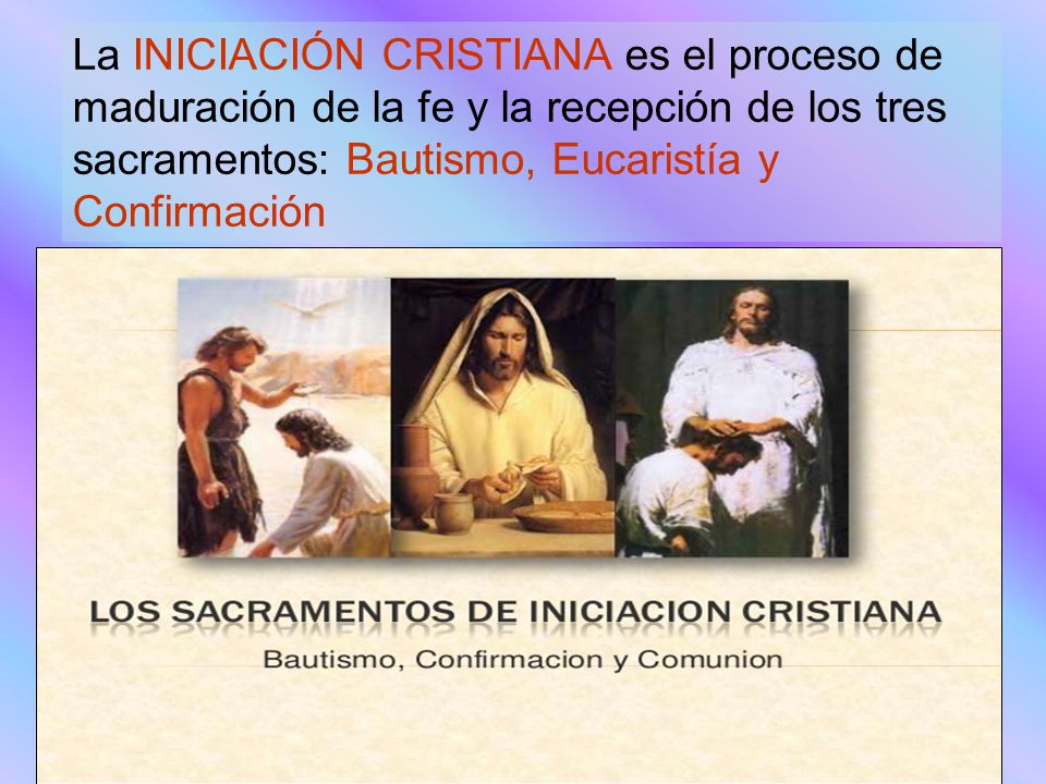 La INICIACIÓN CRISTIANA es el proceso de maduración de la fe y la recepción de los tres sacramentos: Bautismo, Eucaristía y Confirmación