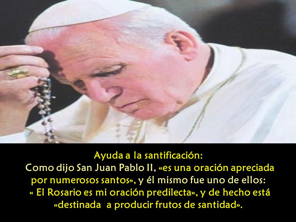 Ayuda a la santificación: Como dijo San Juan Pablo II, «es una oración apreciada por numerosos santos», y él mismo fue uno de ellos: « El Rosario es mi oración predilecta», y de hecho está «destinada a producir frutos de santidad».