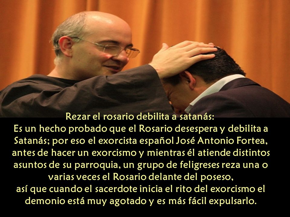 Rezar el rosario debilita a satanás: Es un hecho probado que el Rosario desespera y debilita a Satanás; por eso el exorcista español José Antonio Fortea, antes de hacer un exorcismo y mientras él atiende distintos asuntos de su parroquia, un grupo de feligreses reza una o varias veces el Rosario delante del poseso, así que cuando el sacerdote inicia el rito del exorcismo el demonio está muy agotado y es más fácil expulsarlo.