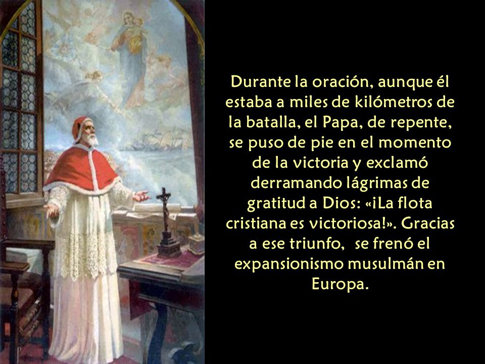 Durante la oración, aunque él estaba a miles de kilómetros de la batalla, el Papa, de repente, se puso de pie en el momento de la victoria y exclamó derramando lágrimas de gratitud a Dios: «¡La flota cristiana es victoriosa!».