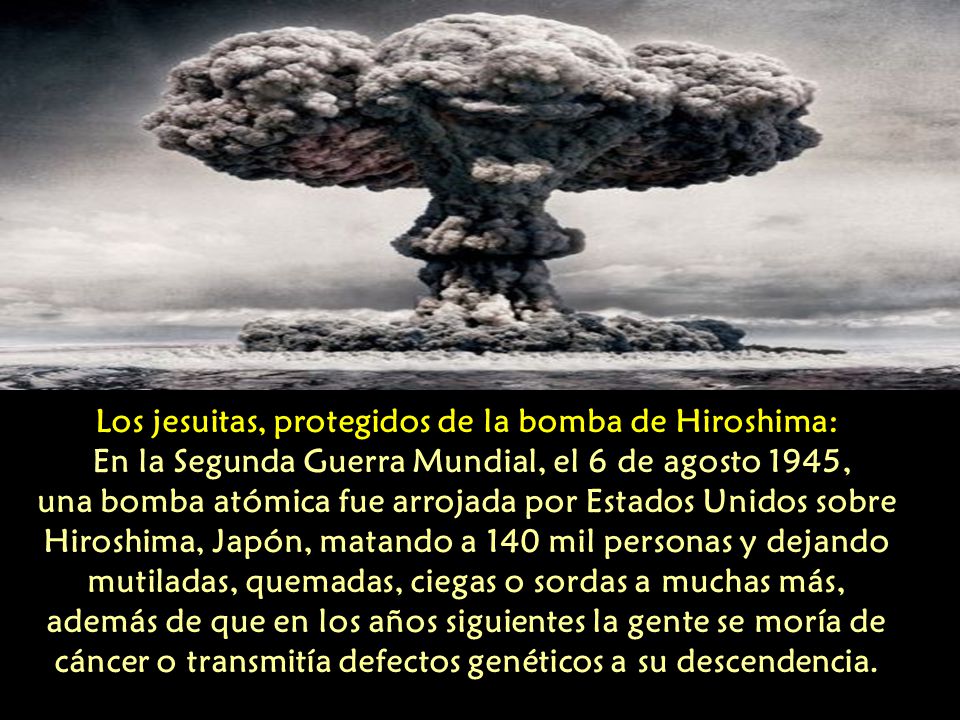 Los jesuitas, protegidos de la bomba de Hiroshima: En la Segunda Guerra Mundial, el 6 de agosto 1945, una bomba atómica fue arrojada por Estados Unidos sobre Hiroshima, Japón, matando a 140 mil personas y dejando mutiladas, quemadas, ciegas o sordas a muchas más, además de que en los años siguientes la gente se moría de cáncer o transmitía defectos genéticos a su descendencia.