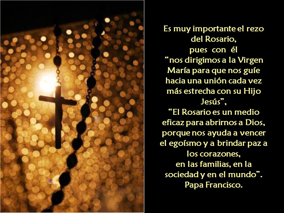 Es muy importante el rezo del Rosario, pues con él nos dirigimos a la Virgen María para que nos guíe hacia una unión cada vez más estrecha con su Hijo Jesús , El Rosario es un medio eficaz para abrirnos a Dios, porque nos ayuda a vencer el egoísmo y a brindar paz a los corazones, en las familias, en la sociedad y en el mundo .