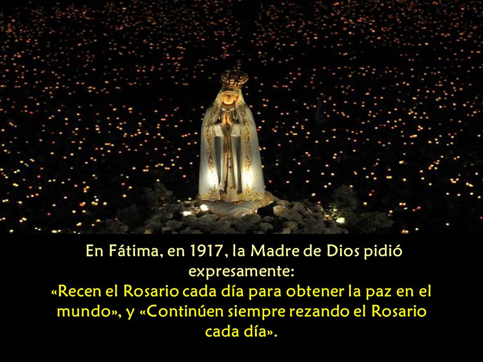 En Fátima, en 1917, la Madre de Dios pidió expresamente: «Recen el Rosario cada día para obtener la paz en el mundo», y «Continúen siempre rezando el Rosario cada día».