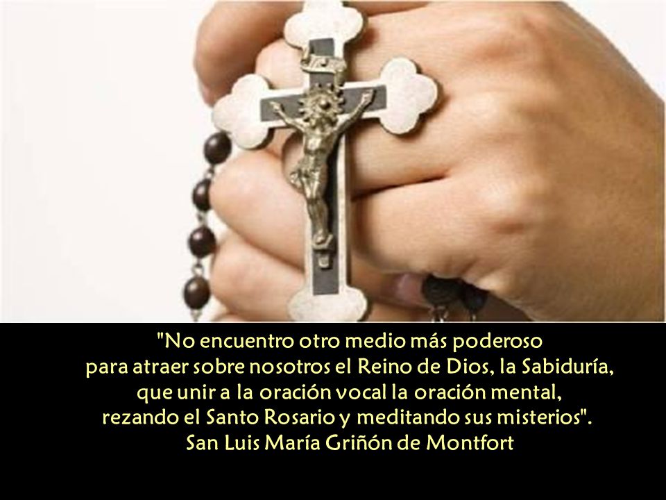 No encuentro otro medio más poderoso para atraer sobre nosotros el Reino de Dios, la Sabiduría, que unir a la oración vocal la oración mental, rezando el Santo Rosario y meditando sus misterios . San Luis María Griñón de Montfort