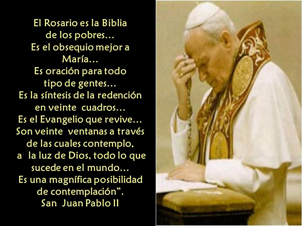 El Rosario es la Biblia de los pobres… Es el obsequio mejor a María… Es oración para todo tipo de gentes… Es la síntesis de la redención en veinte cuadros… Es el Evangelio que revive… Son veinte ventanas a través de las cuales contemplo, a la luz de Dios, todo lo que sucede en el mundo… Es una magnífica posibilidad de contemplación .
