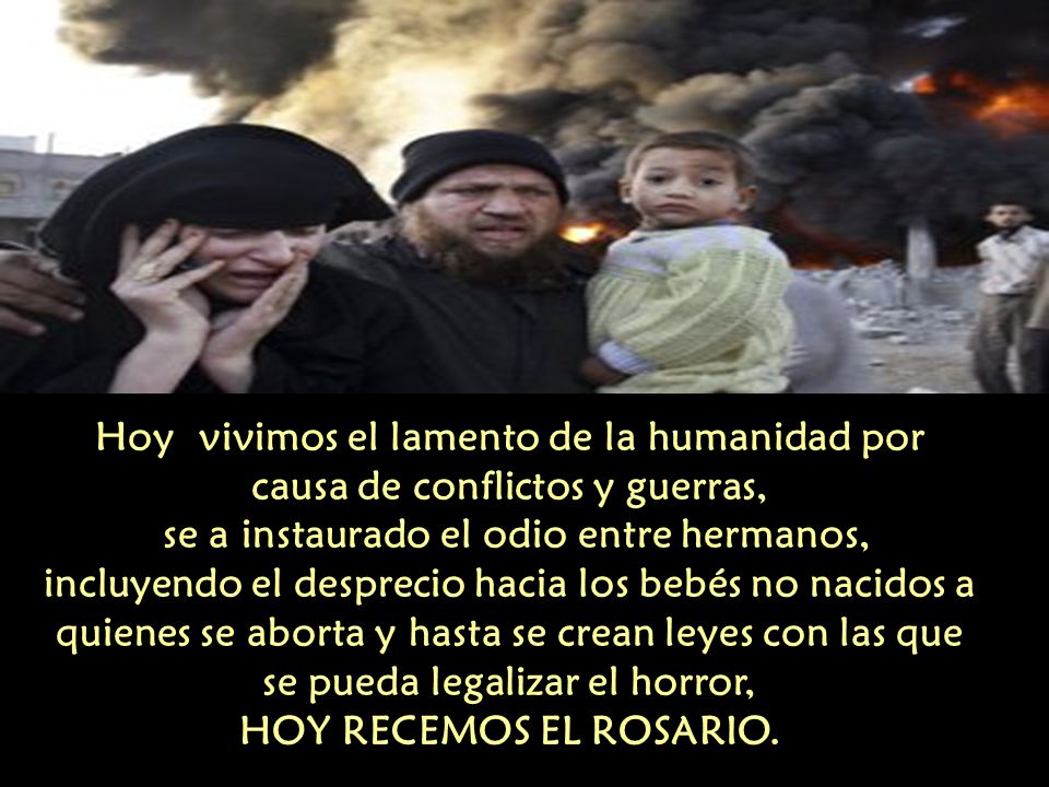 Hoy vivimos el lamento de la humanidad por causa de conflictos y guerras, se a instaurado el odio entre hermanos, incluyendo el desprecio hacia los bebés no nacidos a quienes se aborta y hasta se crean leyes con las que se pueda legalizar el horror, HOY RECEMOS EL ROSARIO.