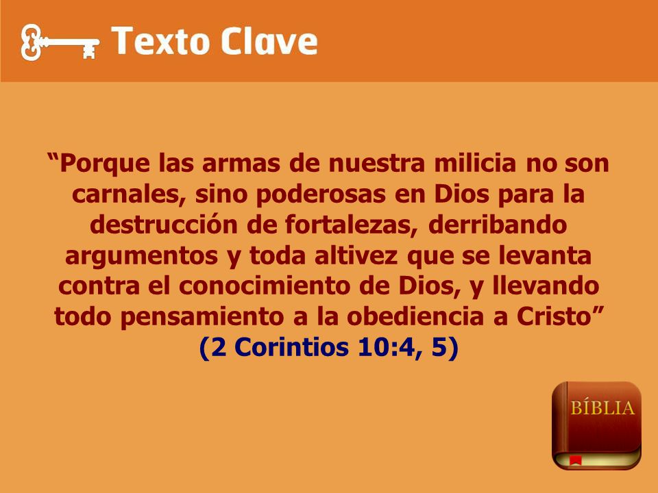 Porque las armas de nuestra milicia no son carnales, sino poderosas en Dios para la destrucción de fortalezas, derribando argumentos y toda altivez que se levanta contra el conocimiento de Dios, y llevando todo pensamiento a la obediencia a Cristo (2 Corintios 10:4, 5)