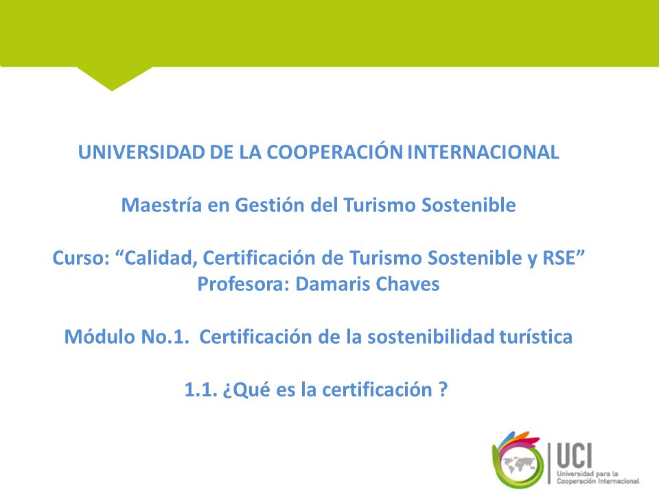 UNIVERSIDAD DE LA COOPERACIÓN INTERNACIONAL Maestría en Gestión del Turismo Sostenible Curso: Calidad, Certificación de Turismo Sostenible y RSE Profesora: Damaris Chaves Módulo No.1.