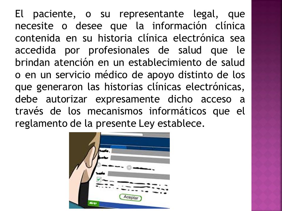 El paciente, o su representante legal, que necesite o desee que la información clínica contenida en su historia clínica electrónica sea accedida por profesionales de salud que le brindan atención en un establecimiento de salud o en un servicio médico de apoyo distinto de los que generaron las historias clínicas electrónicas, debe autorizar expresamente dicho acceso a través de los mecanismos informáticos que el reglamento de la presente Ley establece.