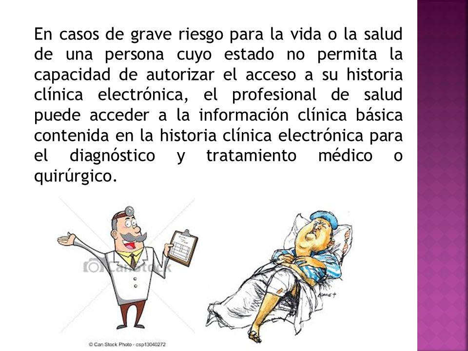 En casos de grave riesgo para la vida o la salud de una persona cuyo estado no permita la capacidad de autorizar el acceso a su historia clínica electrónica, el profesional de salud puede acceder a la información clínica básica contenida en la historia clínica electrónica para el diagnóstico y tratamiento médico o quirúrgico.