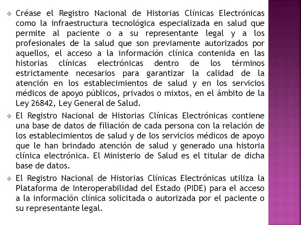 Créase el Registro Nacional de Historias Clínicas Electrónicas como la infraestructura tecnológica especializada en salud que permite al paciente o a su representante legal y a los profesionales de la salud que son previamente autorizados por aquellos, el acceso a la información clínica contenida en las historias clínicas electrónicas dentro de los términos estrictamente necesarios para garantizar la calidad de la atención en los establecimientos de salud y en los servicios médicos de apoyo públicos, privados o mixtos, en el ámbito de la Ley 26842, Ley General de Salud.