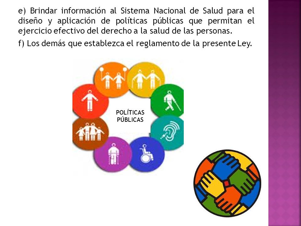 e) Brindar información al Sistema Nacional de Salud para el diseño y aplicación de políticas públicas que permitan el ejercicio efectivo del derecho a la salud de las personas. f) Los demás que establezca el reglamento de la presente Ley.