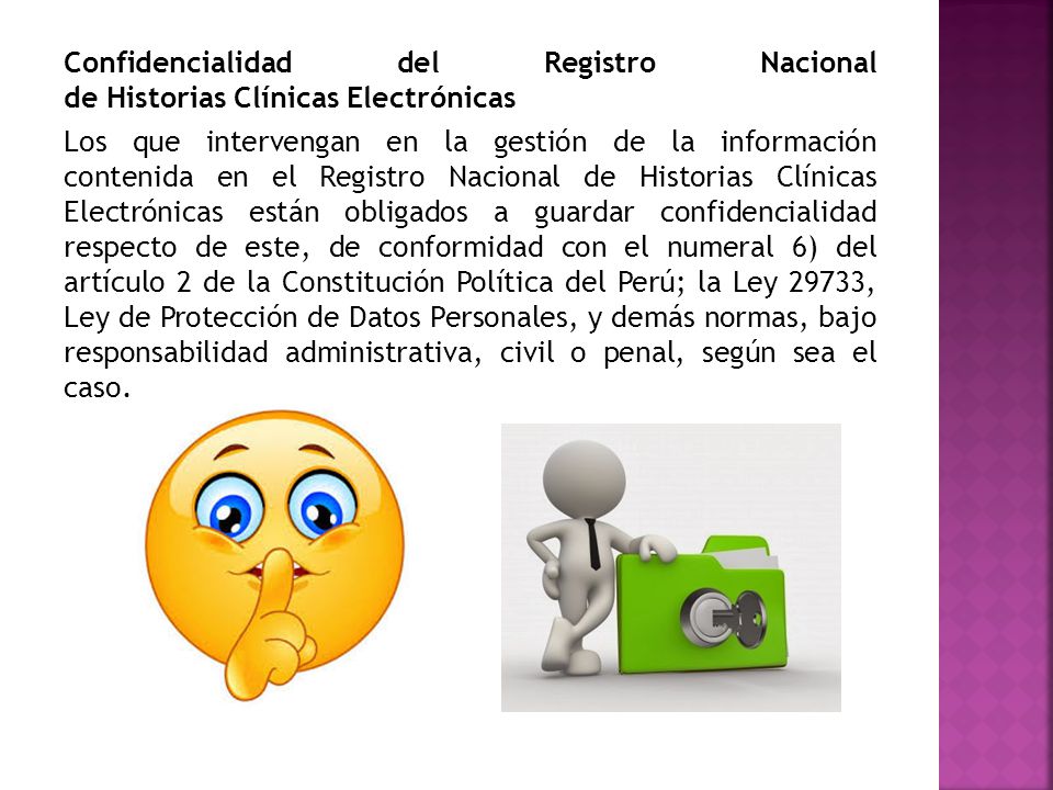 Confidencialidad del Registro Nacional de Historias Clínicas Electrónicas Los que intervengan en la gestión de la información contenida en el Registro Nacional de Historias Clínicas Electrónicas están obligados a guardar confidencialidad respecto de este, de conformidad con el numeral 6) del artículo 2 de la Constitución Política del Perú; la Ley 29733, Ley de Protección de Datos Personales, y demás normas, bajo responsabilidad administrativa, civil o penal, según sea el caso.