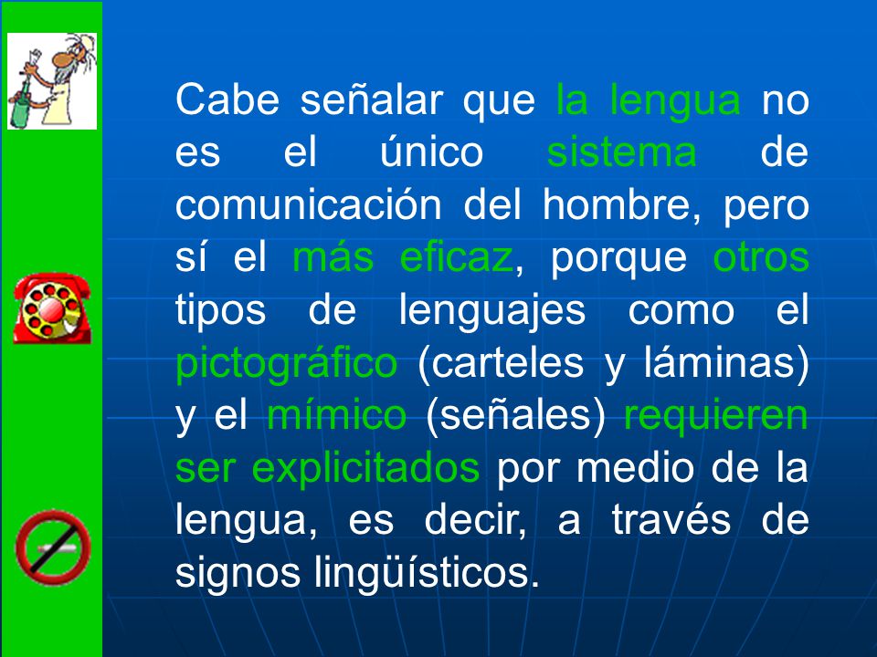 Cabe señalar que la lengua no es el único sistema de comunicación del hombre, pero sí el más eficaz, porque otros tipos de lenguajes como el pictográfico (carteles y láminas) y el mímico (señales) requieren ser explicitados por medio de la lengua, es decir, a través de signos lingüísticos.