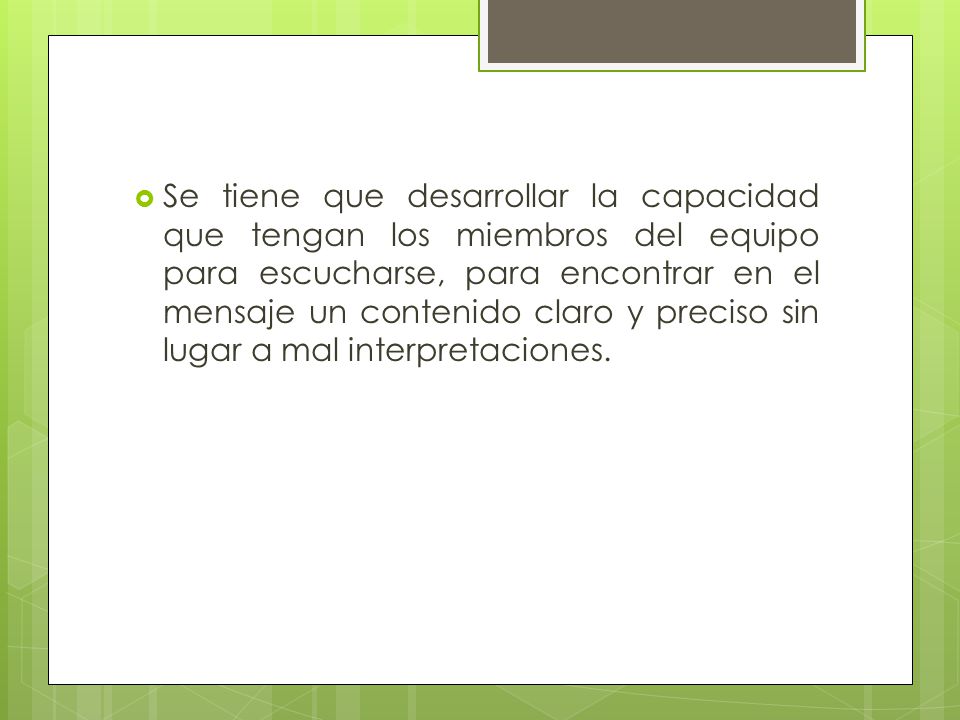 Se tiene que desarrollar la capacidad que tengan los miembros del equipo para escucharse, para encontrar en el mensaje un contenido claro y preciso sin lugar a mal interpretaciones.