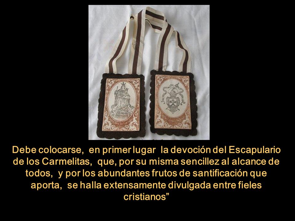 Debe colocarse, en primer lugar la devoción del Escapulario de los Carmelitas, que, por su misma sencillez al alcance de todos, y por los abundantes frutos de santificación que aporta, se halla extensamente divulgada entre fieles cristianos