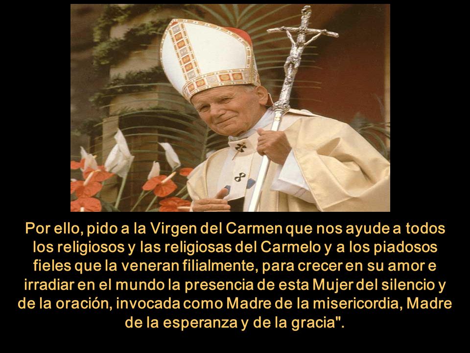 Por ello, pido a la Virgen del Carmen que nos ayude a todos los religiosos y las religiosas del Carmelo y a los piadosos fieles que la veneran filialmente, para crecer en su amor e irradiar en el mundo la presencia de esta Mujer del silencio y de la oración, invocada como Madre de la misericordia, Madre de la esperanza y de la gracia .