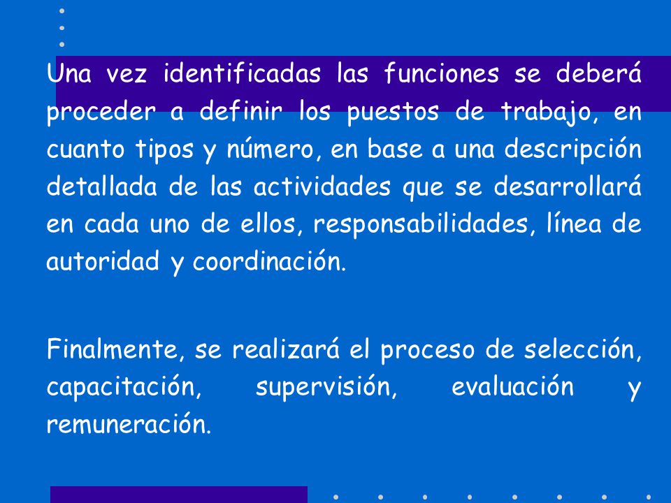Una vez identificadas las funciones se deberá proceder a definir los puestos de trabajo, en cuanto tipos y número, en base a una descripción detallada de las actividades que se desarrollará en cada uno de ellos, responsabilidades, línea de autoridad y coordinación.
