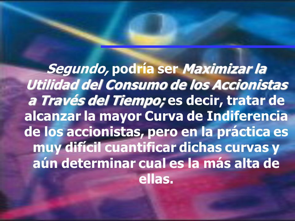 Segundo, podría ser Maximizar la Utilidad del Consumo de los Accionistas a Través del Tiempo; es decir, tratar de alcanzar la mayor Curva de Indiferencia de los accionistas, pero en la práctica es muy difícil cuantificar dichas curvas y aún determinar cual es la más alta de ellas.