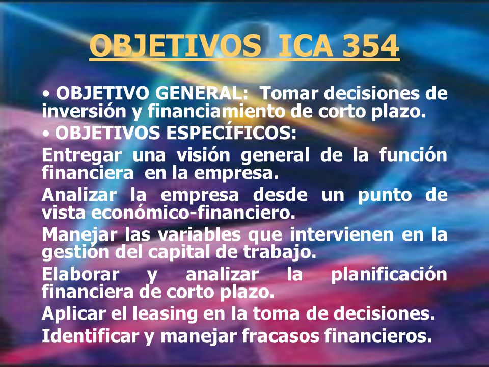 OBJETIVOS ICA 354 OBJETIVO GENERAL: Tomar decisiones de inversión y financiamiento de corto plazo.