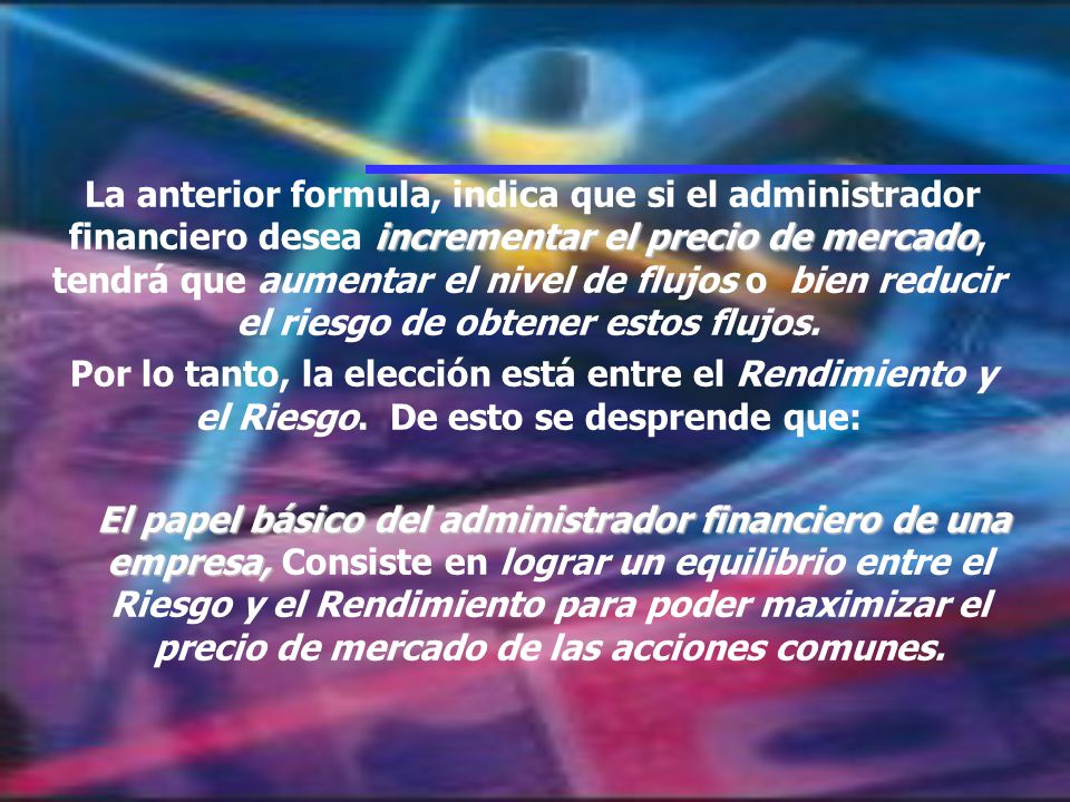 La anterior formula, indica que si el administrador financiero desea incrementar el precio de mercado, tendrá que aumentar el nivel de flujos o bien reducir el riesgo de obtener estos flujos.