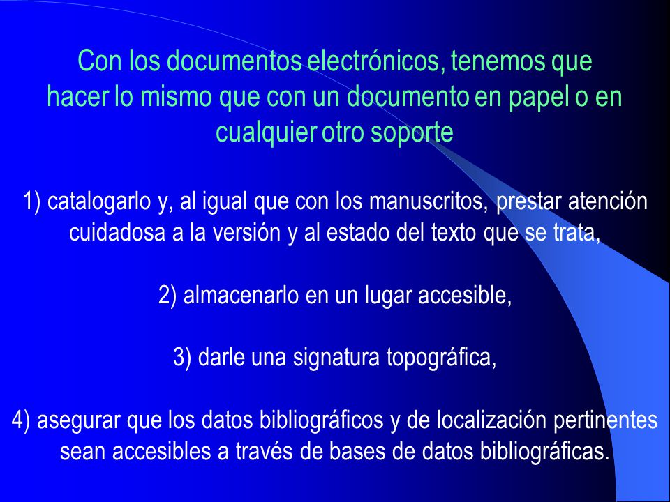 Con los documentos electrónicos, tenemos que hacer lo mismo que con un documento en papel o en cualquier otro soporte 1) catalogarlo y, al igual que con los manuscritos, prestar atención cuidadosa a la versión y al estado del texto que se trata, 2) almacenarlo en un lugar accesible, 3) darle una signatura topográfica, 4) asegurar que los datos bibliográficos y de localización pertinentes sean accesibles a través de bases de datos bibliográficas.