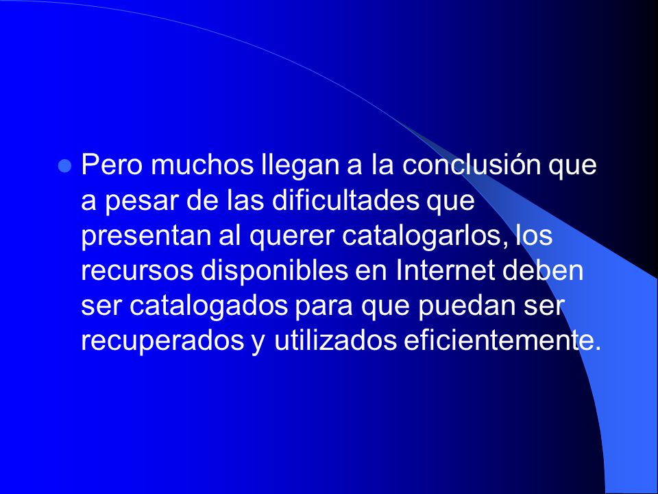 Pero muchos llegan a la conclusión que a pesar de las dificultades que presentan al querer catalogarlos, los recursos disponibles en Internet deben ser catalogados para que puedan ser recuperados y utilizados eficientemente.