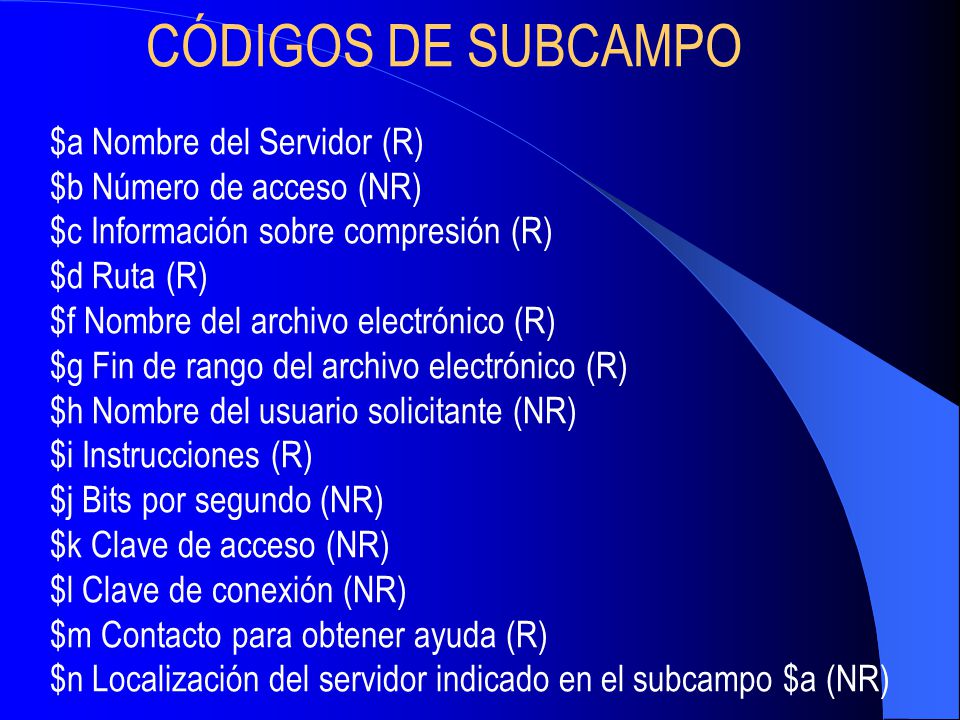 CÓDIGOS DE SUBCAMPO $a Nombre del Servidor (R) $b Número de acceso (NR) $c Información sobre compresión (R) $d Ruta (R) $f Nombre del archivo electrónico (R) $g Fin de rango del archivo electrónico (R) $h Nombre del usuario solicitante (NR) $i Instrucciones (R) $j Bits por segundo (NR) $k Clave de acceso (NR) $l Clave de conexión (NR) $m Contacto para obtener ayuda (R) $n Localización del servidor indicado en el subcampo $a (NR)