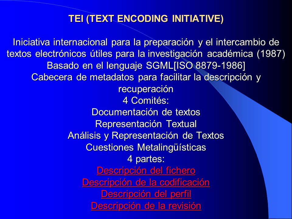 TEI (TEXT ENCODING INITIATIVE) Iniciativa internacional para la preparación y el intercambio de textos electrónicos útiles para la investigación académica (1987) Basado en el lenguaje SGML[ISO ] Cabecera de metadatos para facilitar la descripción y recuperación 4 Comités: Documentación de textos Representación Textual Análisis y Representación de Textos Cuestiones Metalingüísticas 4 partes: Descripción del fichero Descripción de la codificación Descripción del perfil Descripción de la revisión