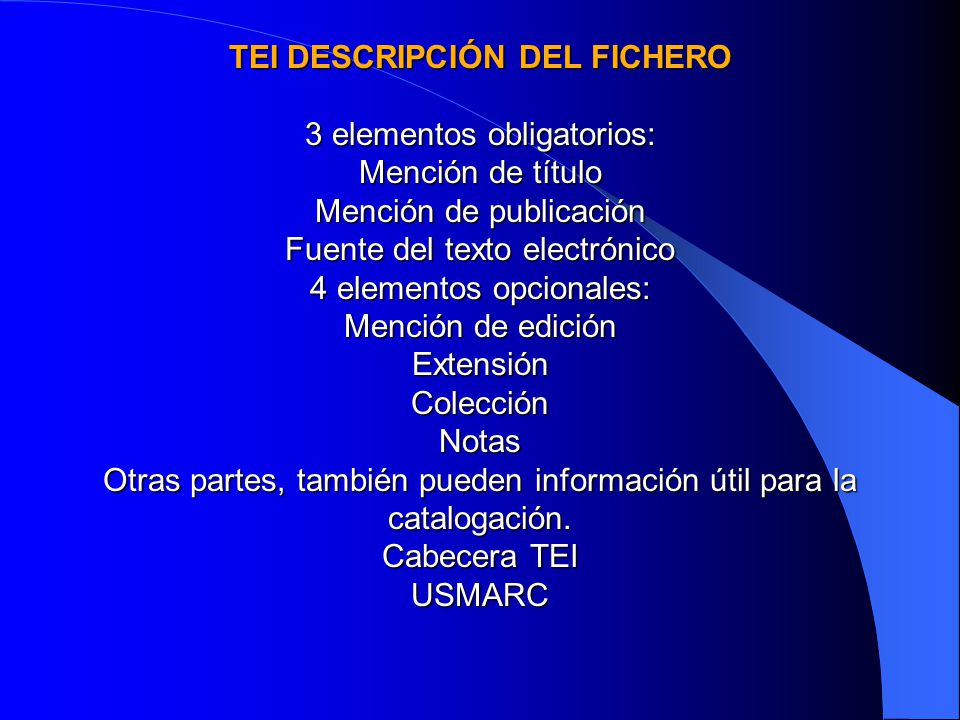 TEI DESCRIPCIÓN DEL FICHERO 3 elementos obligatorios: Mención de título Mención de publicación Fuente del texto electrónico 4 elementos opcionales: Mención de edición Extensión Colección Notas Otras partes, también pueden información útil para la catalogación.