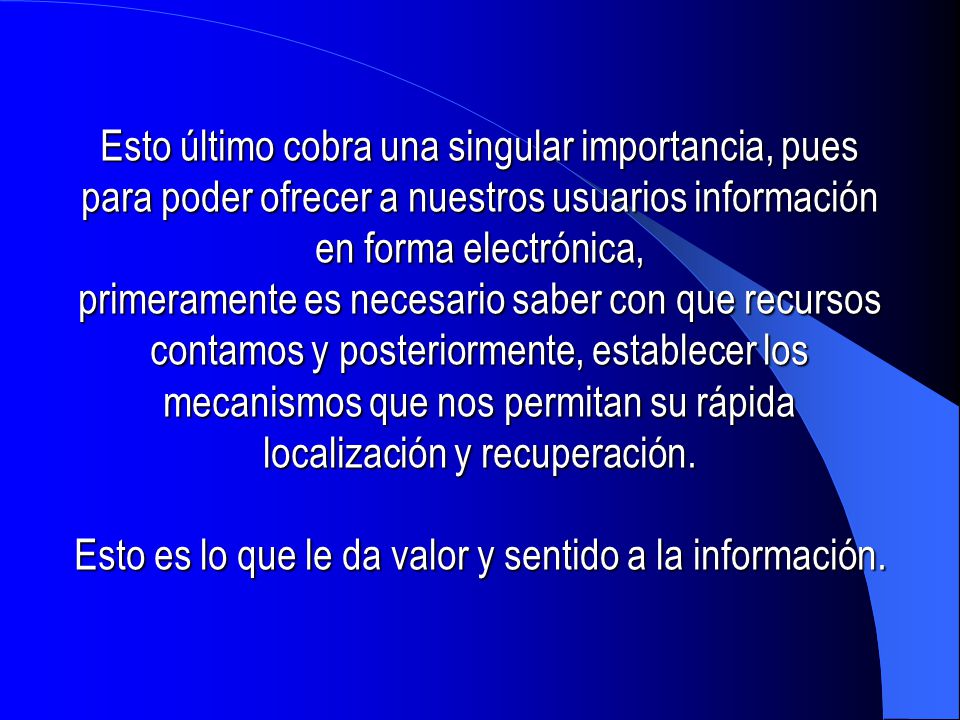 Esto último cobra una singular importancia, pues para poder ofrecer a nuestros usuarios información en forma electrónica, primeramente es necesario saber con que recursos contamos y posteriormente, establecer los mecanismos que nos permitan su rápida localización y recuperación.