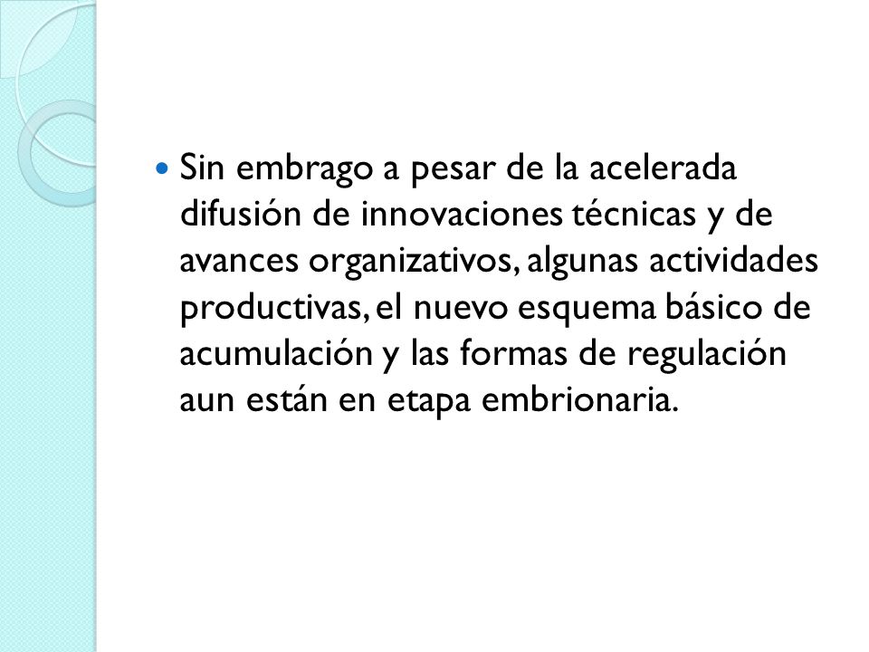 Sin embrago a pesar de la acelerada difusión de innovaciones técnicas y de avances organizativos, algunas actividades productivas, el nuevo esquema básico de acumulación y las formas de regulación aun están en etapa embrionaria.