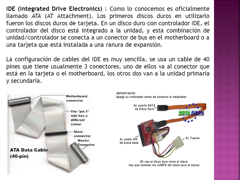IDE (Integrated Drive Electronics) : Como lo conocemos es oficialmente llamado ATA (AT Attachment). Los primeros discos duros en utilizarlo fueron los discos duros de tarjeta. En un disco duro con controlador IDE, el controlador del disco está integrado a la unidad, y esta combinación de unidad/controlador se conecta a un conector de bus en el motherboard o a una tarjeta que está instalada a una ranura de expansión.