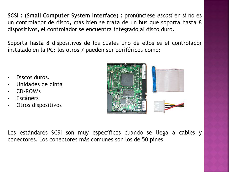 SCSI : (Small Computer System Interface) : pronúnciese escosi en si no es un controlador de disco, más bien se trata de un bus que soporta hasta 8 dispositivos, el controlador se encuentra integrado al disco duro.