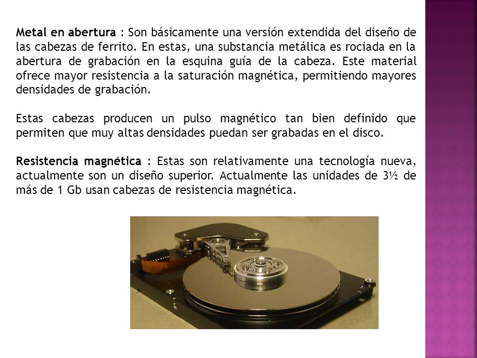 Metal en abertura : Son básicamente una versión extendida del diseño de las cabezas de ferrito. En estas, una substancia metálica es rociada en la abertura de grabación en la esquina guía de la cabeza. Este material ofrece mayor resistencia a la saturación magnética, permitiendo mayores densidades de grabación.