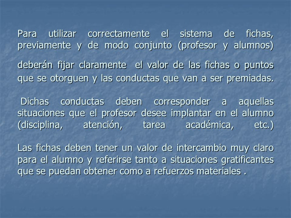 Para utilizar correctamente el sistema de fichas, previamente y de modo conjunto (profesor y alumnos) deberán fijar claramente el valor de las fichas o puntos que se otorguen y las conductas que van a ser premiadas.