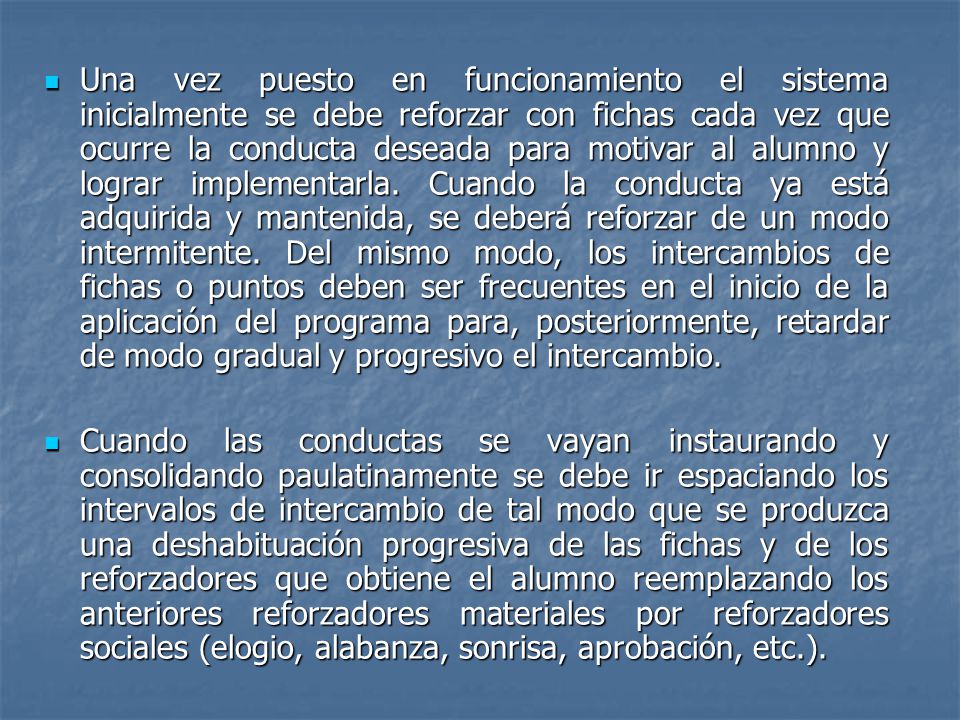 Una vez puesto en funcionamiento el sistema inicialmente se debe reforzar con fichas cada vez que ocurre la conducta deseada para motivar al alumno y lograr implementarla. Cuando la conducta ya está adquirida y mantenida, se deberá reforzar de un modo intermitente. Del mismo modo, los intercambios de fichas o puntos deben ser frecuentes en el inicio de la aplicación del programa para, posteriormente, retardar de modo gradual y progresivo el intercambio.
