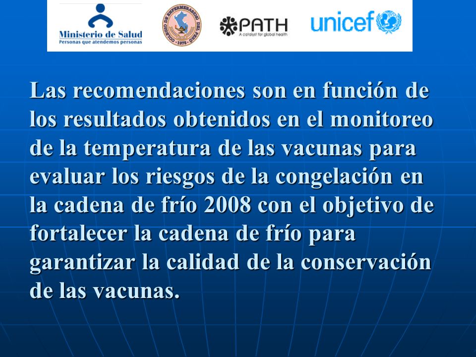 Las recomendaciones son en función de los resultados obtenidos en el monitoreo de la temperatura de las vacunas para evaluar los riesgos de la congelación en la cadena de frío 2008 con el objetivo de fortalecer la cadena de frío para garantizar la calidad de la conservación de las vacunas.