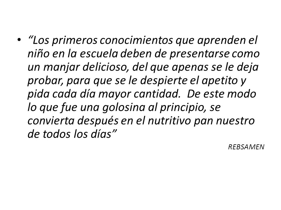 Los primeros conocimientos que aprenden el niño en la escuela deben de presentarse como un manjar delicioso, del que apenas se le deja probar, para que se le despierte el apetito y pida cada día mayor cantidad. De este modo lo que fue una golosina al principio, se convierta después en el nutritivo pan nuestro de todos los días
