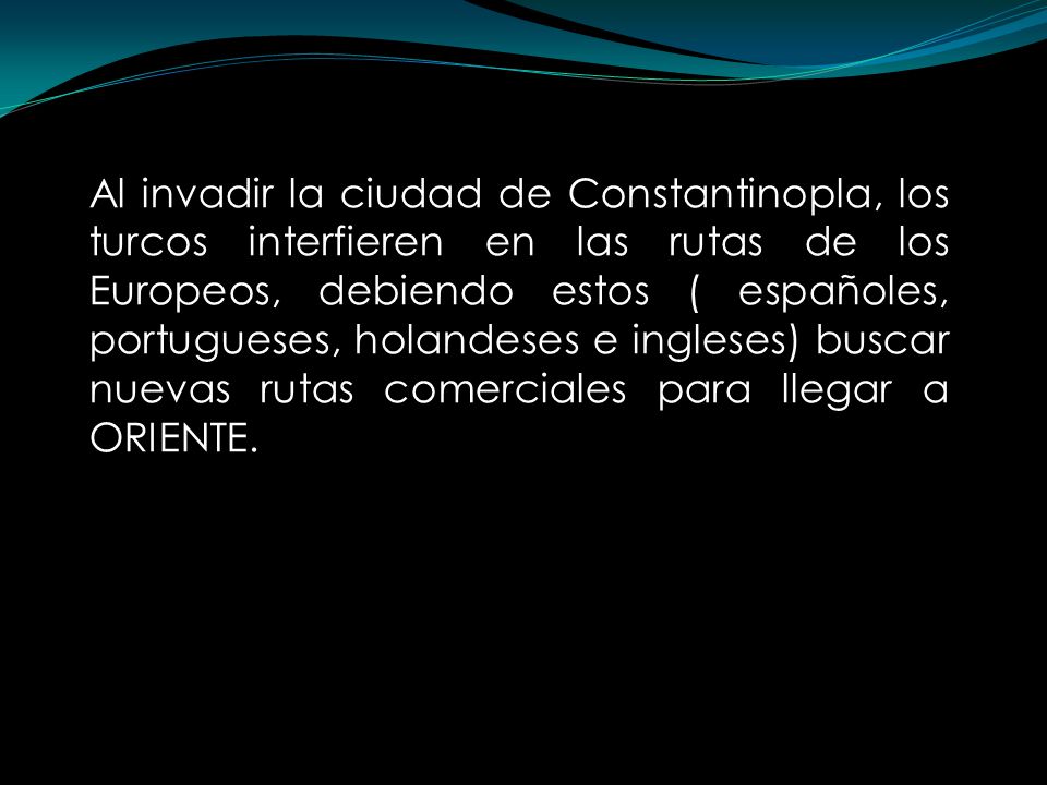 Al invadir la ciudad de Constantinopla, los turcos interfieren en las rutas de los Europeos, debiendo estos ( españoles, portugueses, holandeses e ingleses) buscar nuevas rutas comerciales para llegar a ORIENTE.